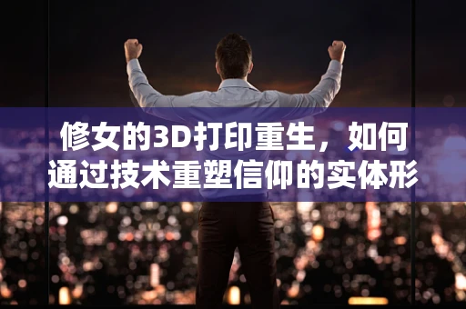 修女的3D打印重生，如何通过技术重塑信仰的实体形态？