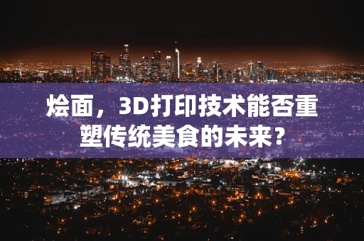 烩面，3D打印技术能否重塑传统美食的未来？