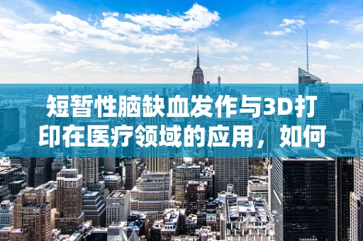 短暂性脑缺血发作与3D打印在医疗领域的应用，如何设计更安全的植入物？