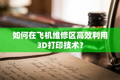 如何在飞机维修区高效利用3D打印技术？