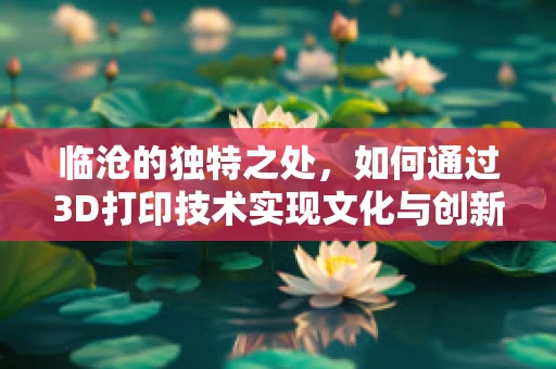临沧的独特之处，如何通过3D打印技术实现文化与创新的融合？