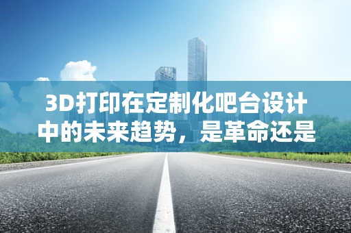 3D打印在定制化吧台设计中的未来趋势，是革命还是改良？