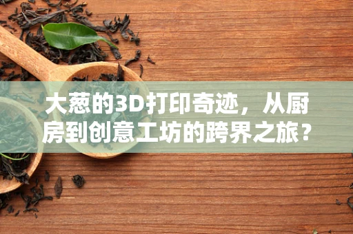 大葱的3D打印奇迹，从厨房到创意工坊的跨界之旅？