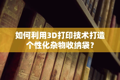如何利用3D打印技术打造个性化杂物收纳袋？