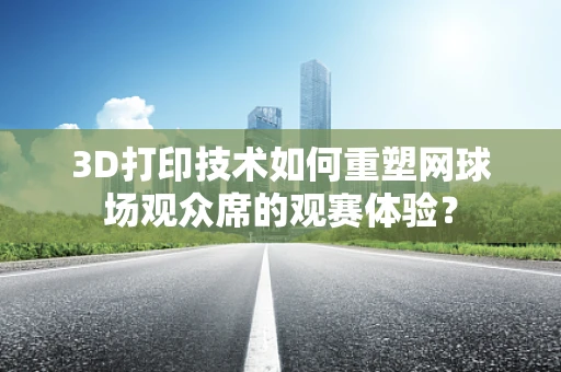 3D打印技术如何重塑网球场观众席的观赛体验？