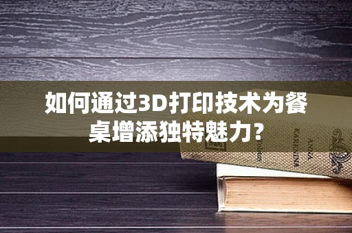 如何通过3D打印技术为餐桌增添独特魅力？