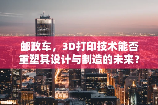邮政车，3D打印技术能否重塑其设计与制造的未来？