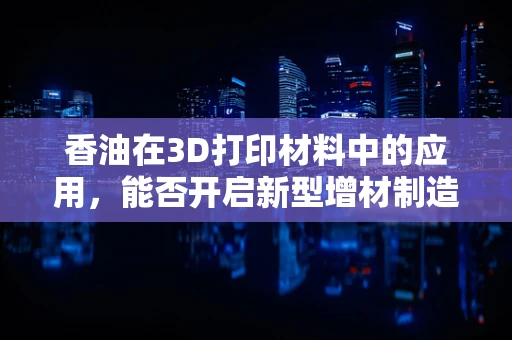 香油在3D打印材料中的应用，能否开启新型增材制造的味觉革命？
