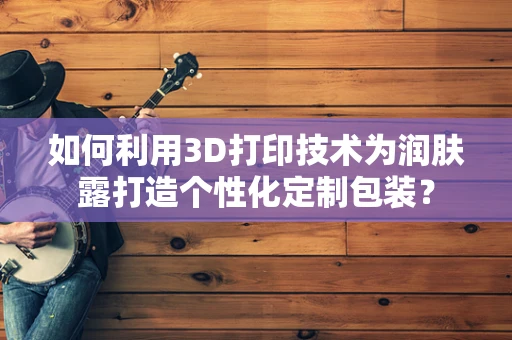 如何利用3D打印技术为润肤露打造个性化定制包装？