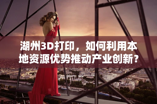 湖州3D打印，如何利用本地资源优势推动产业创新？