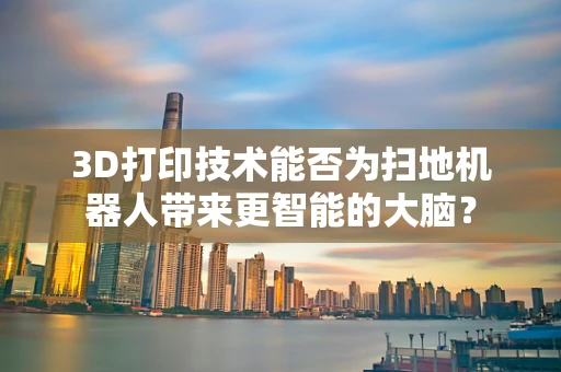 3D打印技术能否为扫地机器人带来更智能的大脑？