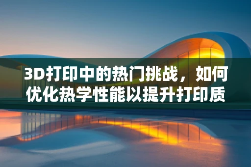 3D打印中的热门挑战，如何优化热学性能以提升打印质量？