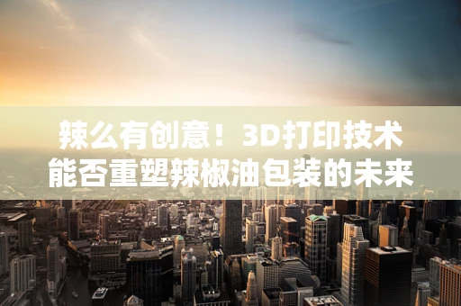 辣么有创意！3D打印技术能否重塑辣椒油包装的未来？