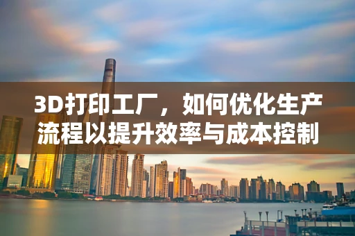 3D打印工厂，如何优化生产流程以提升效率与成本控制？