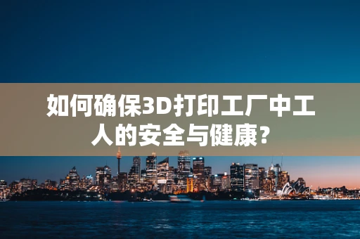 如何确保3D打印工厂中工人的安全与健康？