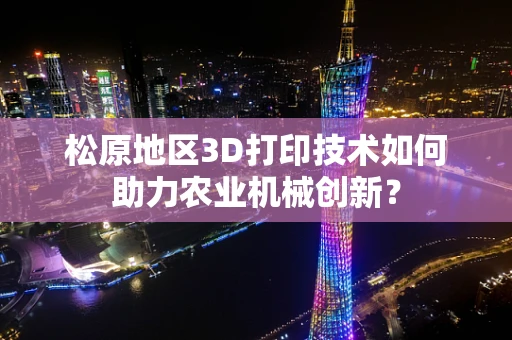松原地区3D打印技术如何助力农业机械创新？