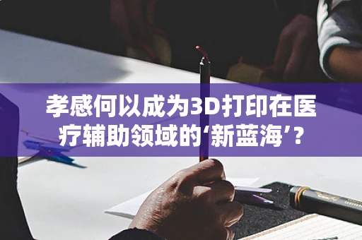 孝感何以成为3D打印在医疗辅助领域的‘新蓝海’？
