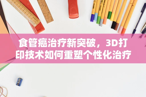 食管癌治疗新突破，3D打印技术如何重塑个性化治疗方案？