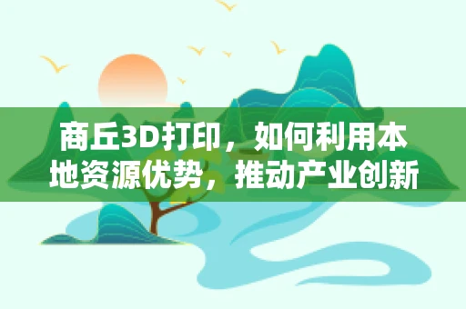 商丘3D打印，如何利用本地资源优势，推动产业创新与升级？