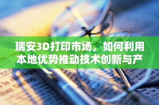 瑞安3D打印市场，如何利用本地优势推动技术创新与产业升级？