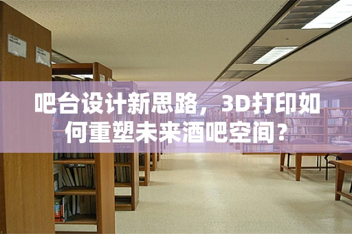 吧台设计新思路，3D打印如何重塑未来酒吧空间？