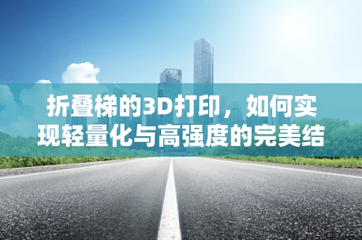 折叠梯的3D打印，如何实现轻量化与高强度的完美结合？