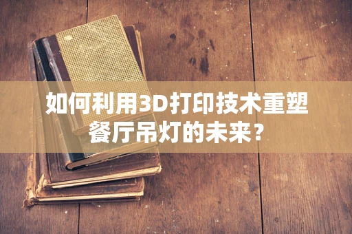 如何利用3D打印技术重塑餐厅吊灯的未来？