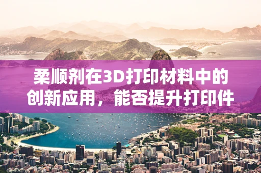 柔顺剂在3D打印材料中的创新应用，能否提升打印件的柔韧性和耐用性？