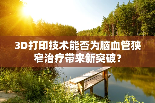 3D打印技术能否为脑血管狭窄治疗带来新突破？