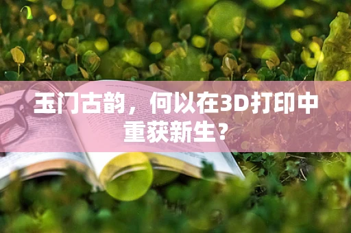 玉门古韵，何以在3D打印中重获新生？