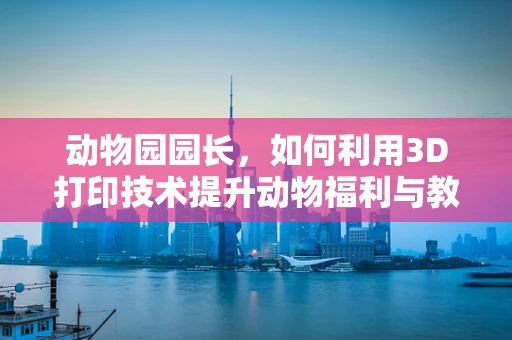 动物园园长，如何利用3D打印技术提升动物福利与教育体验？