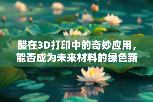 醋在3D打印中的奇妙应用，能否成为未来材料的绿色新星？