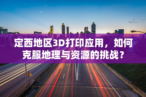 定西地区3D打印应用，如何克服地理与资源的挑战？
