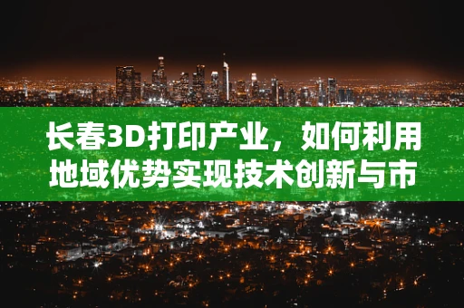 长春3D打印产业，如何利用地域优势实现技术创新与市场拓展？