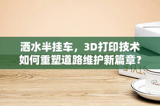 洒水半挂车，3D打印技术如何重塑道路维护新篇章？