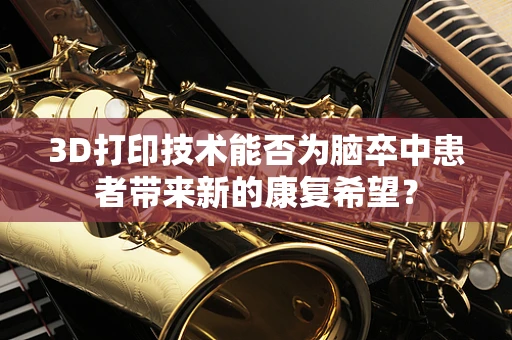 3D打印技术能否为脑卒中患者带来新的康复希望？
