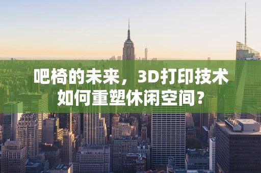 吧椅的未来，3D打印技术如何重塑休闲空间？