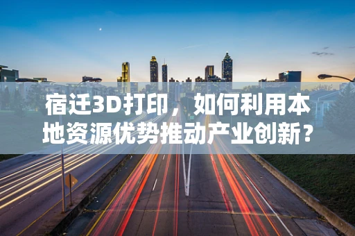 宿迁3D打印，如何利用本地资源优势推动产业创新？