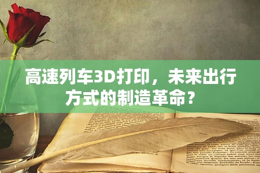 高速列车3D打印，未来出行方式的制造革命？