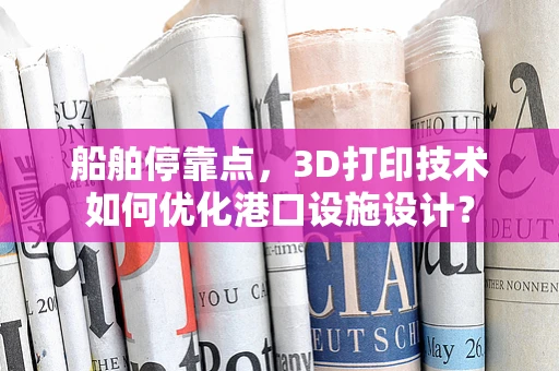 船舶停靠点，3D打印技术如何优化港口设施设计？