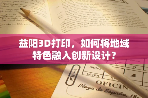 益阳3D打印，如何将地域特色融入创新设计？