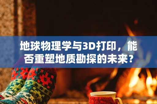 地球物理学与3D打印，能否重塑地质勘探的未来？