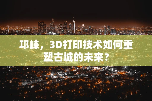 邛崃，3D打印技术如何重塑古城的未来？