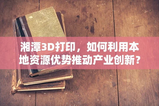 湘潭3D打印，如何利用本地资源优势推动产业创新？