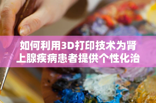 如何利用3D打印技术为肾上腺疾病患者提供个性化治疗解决方案？