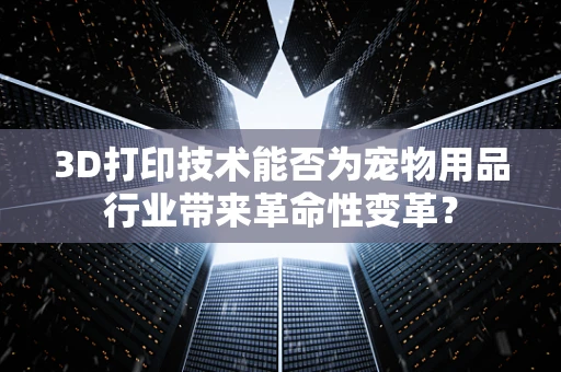 3D打印技术能否为宠物用品行业带来革命性变革？