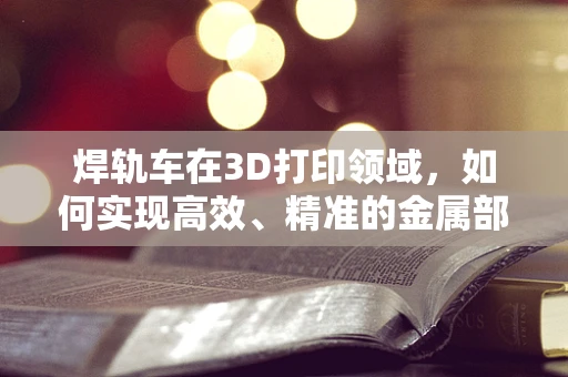 焊轨车在3D打印领域，如何实现高效、精准的金属部件制造？