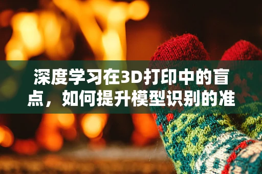 深度学习在3D打印中的盲点，如何提升模型识别的准确性？