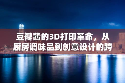 豆瓣酱的3D打印革命，从厨房调味品到创意设计的跨界融合