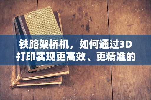 铁路架桥机，如何通过3D打印实现更高效、更精准的桥梁建设？